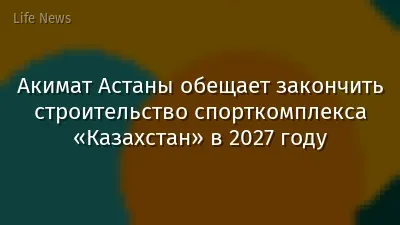 Акимат Астаны обещает закончить строительство спорткомплекса «Казахстан» в 2027 году