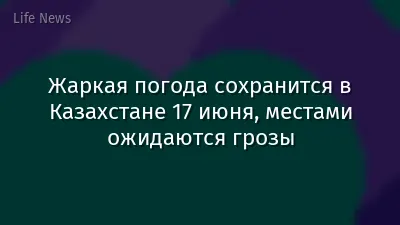 Жаркая погода сохранится в Казахстане 17 июня, местами ожидаются грозы