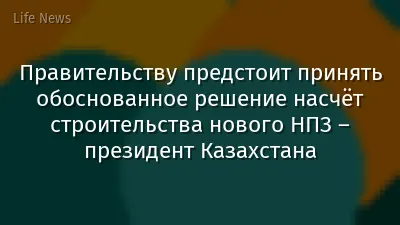 Правительству предстоит принять обоснованное решение насчёт строительства нового НПЗ – президент Казахстана