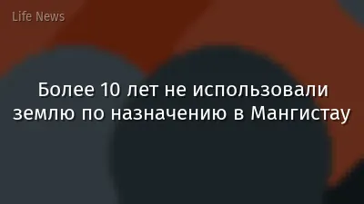 Более 10 лет не использовали землю по назначению в Мангистау