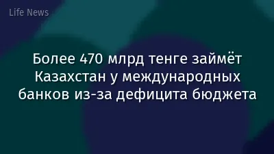 Более 470 млрд тенге займёт Казахстан у международных банков из-за дефицита бюджета