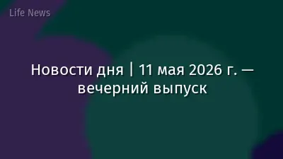 Новости дня | 11 мая 2026 г. — вечерний выпуск