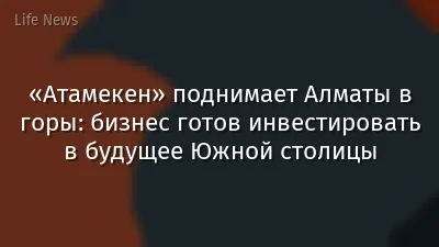 «Атамекен» поднимает Алматы в горы: бизнес готов инвестировать в будущее Южной столицы