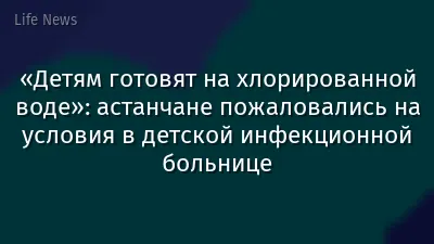 «Детям готовят на хлорированной воде»: астанчане пожаловались на условия в детской инфекционной больнице