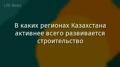 В каких регионах Казахстана активнее всего развивается строительство