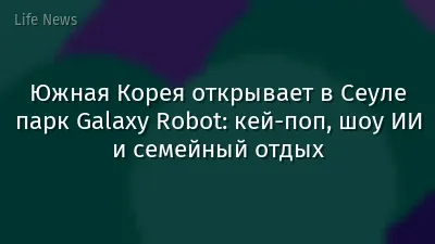 Южная Корея открывает в Сеуле парк Galaxy Robot: кей-поп, шоу ИИ и семейный отдых