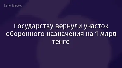 Государству вернули участок оборонного назначения на 1 млрд тенге