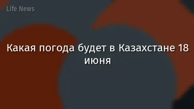 Какая погода будет в Казахстане 18 июня