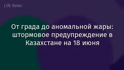 От града до аномальной жары: штормовое предупреждение в Казахстане на 18 июня