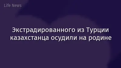 Экстрадированного из Турции казахстанца осудили на родине
