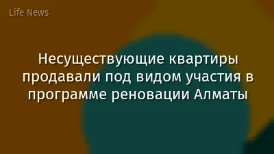 Несуществующие квартиры продавали под видом участия в программе реновации Алматы