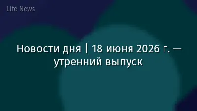 Новости дня | 18 июня 2026 г. — утренний выпуск