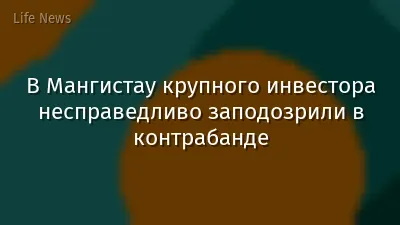 В Мангистау крупного инвестора несправедливо заподозрили в контрабанде