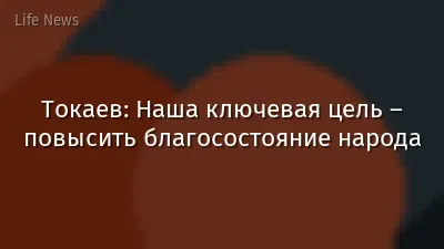 Токаев: Наша ключевая цель – повысить благосостояние народа
