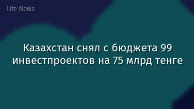 Казахстан снял с бюджета 99 инвестпроектов на 75 млрд тенге