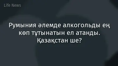 Румыния әлемде алкогольды ең көп тұтынатын ел атанды. Қазақстан ше?