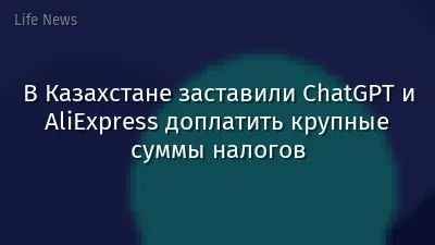 В Казахстане заставили ChatGPT и AliExpress доплатить крупные суммы налогов