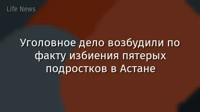 Уголовное дело возбудили по факту избиения пятерых подростков в Астане