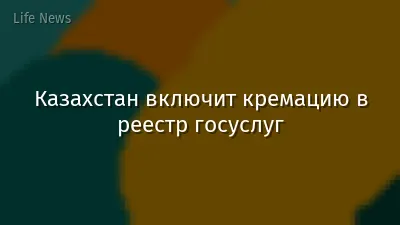 Казахстан включит кремацию в реестр госуслуг