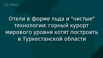 Отели в форме льда и "чистые" технологии: горный курорт мирового уровня хотят построить в Туркестанской области