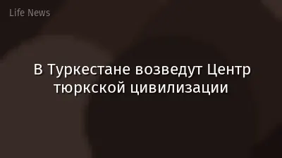 В Туркестане возведут Центр тюркской цивилизации
