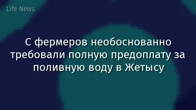 С фермеров необоснованно требовали полную предоплату за поливную воду в Жетысу