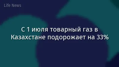 С 1 июля товарный газ в Казахстане подорожает на 33%