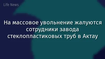 На массовое увольнение жалуются сотрудники завода стеклопластиковых труб в Актау