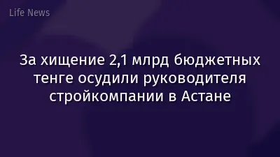 За хищение 2,1 млрд бюджетных тенге осудили руководителя стройкомпании в Астане