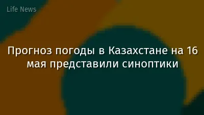 Прогноз погоды в Казахстане на 16 мая представили синоптики