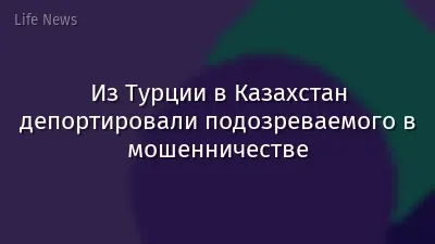 Из Турции в Казахстан депортировали подозреваемого в мошенничестве