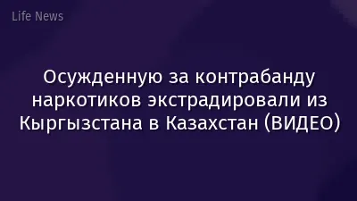 Осужденную за контрабанду наркотиков экстрадировали из Кыргызстана в Казахстан (ВИДЕО)