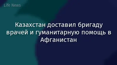 Казахстан доставил бригаду врачей и гуманитарную помощь в Афганистан