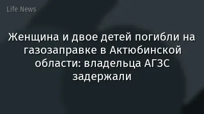 Женщина и двое детей погибли на газозаправке в Актюбинской области: владельца АГЗС задержали