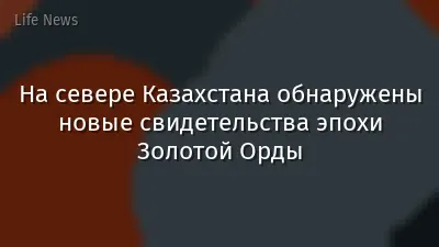 На севере Казахстана обнаружены новые свидетельства эпохи Золотой Орды