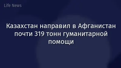 Казахстан направил в Афганистан почти 319 тонн гуманитарной помощи