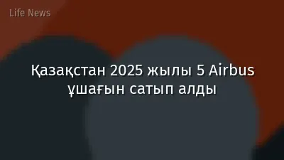 Қазақстан 2025 жылы 5 Airbus ұшағын сатып алды