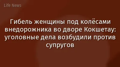 Гибель женщины под колёсами внедорожника во дворе Кокшетау: уголовные дела возбудили против супругов