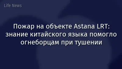 Пожар на объекте Astana LRT: знание китайского языка помогло огнеборцам при тушении