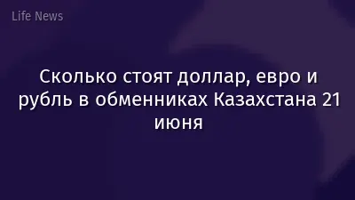 Сколько стоят доллар, евро и рубль в обменниках Казахстана 21 июня