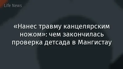 «Нанес травму канцелярским ножом»: чем закончилась проверка детсада в Мангистау