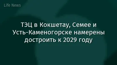 ТЭЦ в Кокшетау, Семее и Усть-Каменогорске намерены достроить к 2029 году