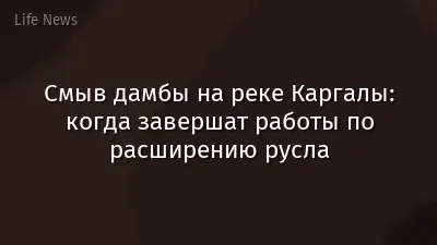 Смыв дамбы на реке Каргалы: когда завершат работы по расширению русла