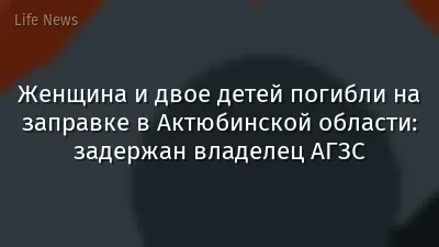 Женщина и двое детей погибли на заправке в Актюбинской области: задержан владелец АГЗС