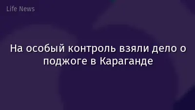 На особый контроль взяли дело о поджоге в Караганде