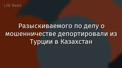 Разыскиваемого по делу о мошенничестве депортировали из Турции в Казахстан