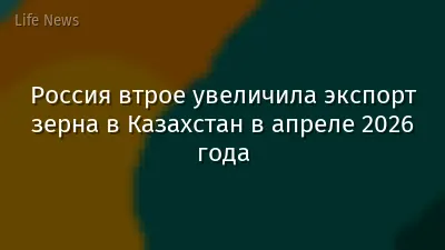 Россия втрое увеличила экспорт зерна в Казахстан в апреле 2026 года