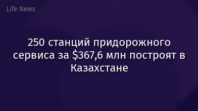 250 станций придорожного сервиса за $367,6 млн построят в Казахстане