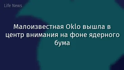 Малоизвестная Oklo вышла в центр внимания на фоне ядерного бума