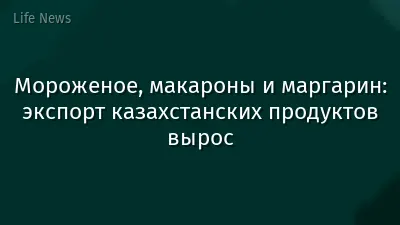 Мороженое, макароны и маргарин: экспорт казахстанских продуктов вырос